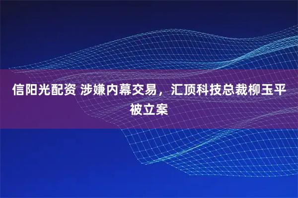 信阳光配资 涉嫌内幕交易，汇顶科技总裁柳玉平被立案