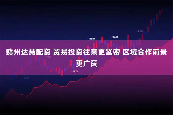 赣州达慧配资 贸易投资往来更紧密 区域合作前景更广阔