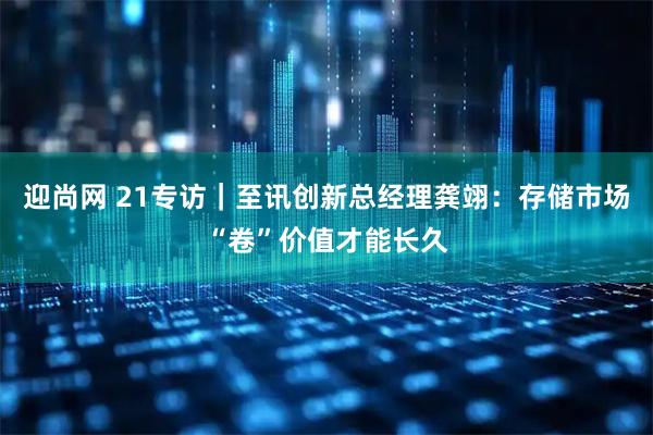 迎尚网 21专访｜至讯创新总经理龚翊：存储市场“卷”价值才能长久