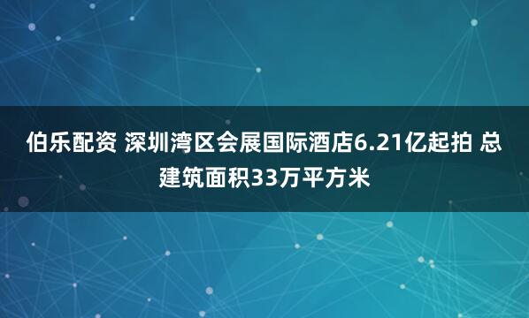 伯乐配资 深圳湾区会展国际酒店6.21亿起拍 总建筑面积33万平方米