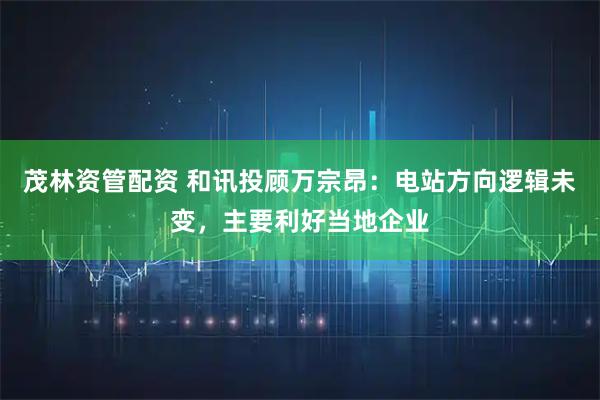 茂林资管配资 和讯投顾万宗昂：电站方向逻辑未变，主要利好当地企业