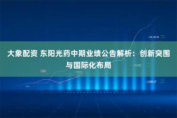 大象配资 东阳光药中期业绩公告解析：创新突围与国际化布局