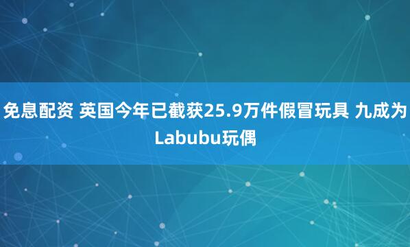 免息配资 英国今年已截获25.9万件假冒玩具 九成为Labubu玩偶