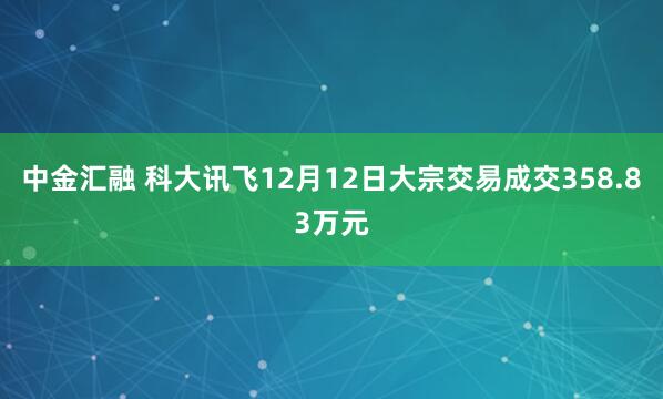 中金汇融 科大讯飞12月12日大宗交易成交358.83万元