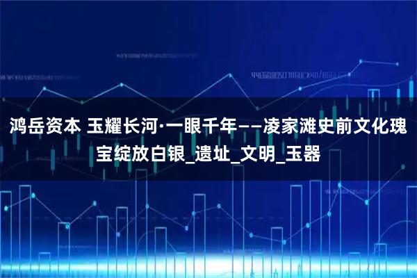 鸿岳资本 玉耀长河·一眼千年——凌家滩史前文化瑰宝绽放白银_遗址_文明_玉器