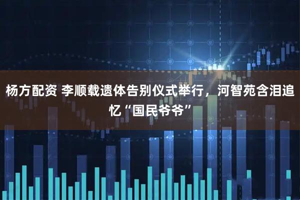 杨方配资 李顺载遗体告别仪式举行，河智苑含泪追忆“国民爷爷”