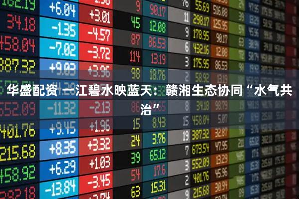 华盛配资 一江碧水映蓝天：赣湘生态协同“水气共治”