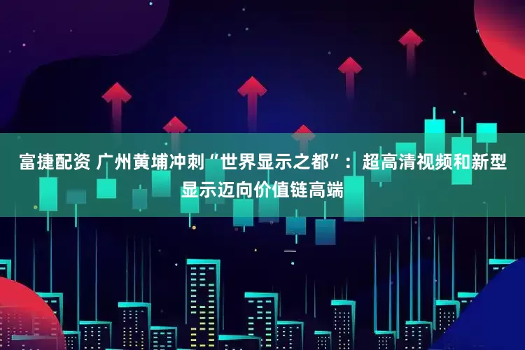 富捷配资 广州黄埔冲刺“世界显示之都”：超高清视频和新型显示迈向价值链高端