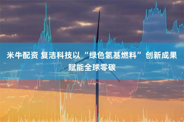 米牛配资 复洁科技以 “绿色氢基燃料” 创新成果赋能全球零碳