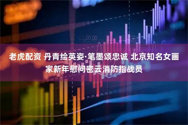老虎配资 丹青绘英姿·笔墨颂忠诚 北京知名女画家新年慰问密云消防指战员