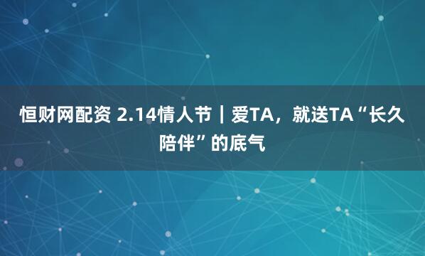恒财网配资 2.14情人节｜爱TA，就送TA“长久陪伴”的底气