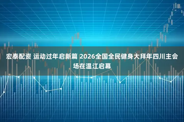 宏泰配资 运动过年启新篇 2026全国全民健身大拜年四川主会场在温江启幕